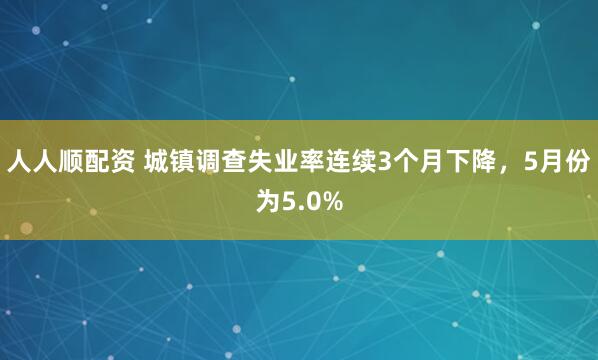 人人顺配资 城镇调查失业率连续3个月下降，5月份为5.0%