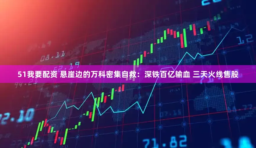 51我要配资 悬崖边的万科密集自救：深铁百亿输血 三天火线售股