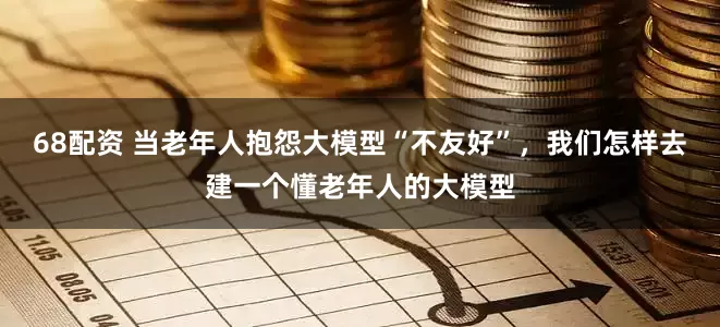 68配资 当老年人抱怨大模型“不友好”，我们怎样去建一个懂老年人的大模型