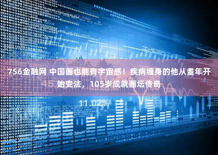 756金融网 中国画也能有宇宙感！疾病缠身的他从耋年开始变法，105岁成就画坛传奇
