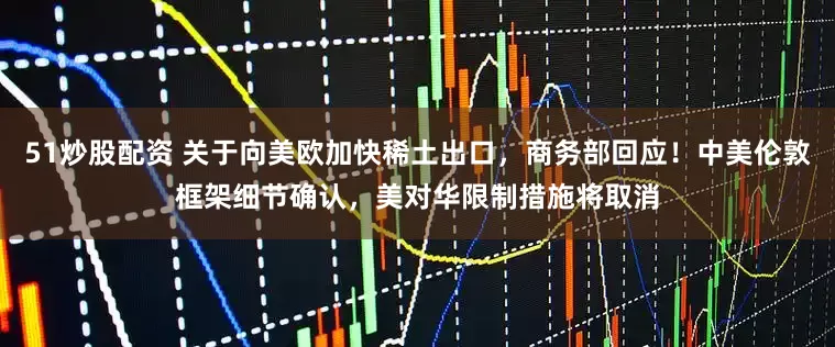 51炒股配资 关于向美欧加快稀土出口，商务部回应！中美伦敦框架细节确认，美对华限制措施将取消