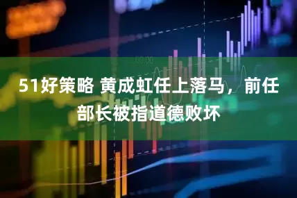 51好策略 黄成虹任上落马，前任部长被指道德败坏
