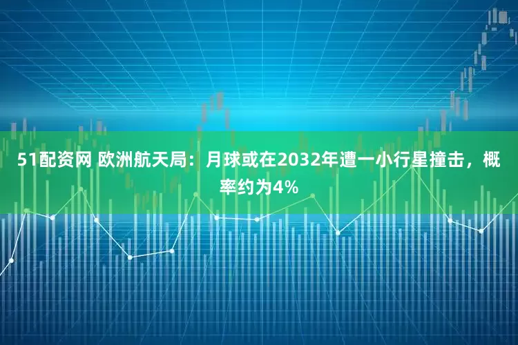 51配资网 欧洲航天局：月球或在2032年遭一小行星撞击，概率约为4%