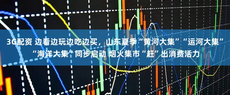 3G配资 边看边玩边吃边买，山东夏季“黄河大集”“运河大集”“海洋大集”同步启动 烟火集市“赶”出消费活力