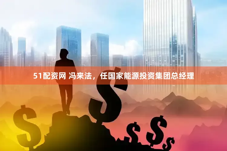 51配资网 冯来法，任国家能源投资集团总经理