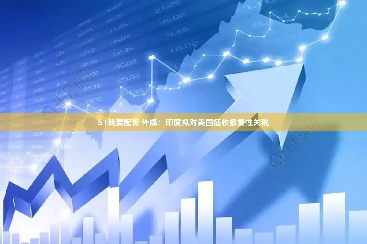 51我要配资 外媒：印度拟对美国征收报复性关税