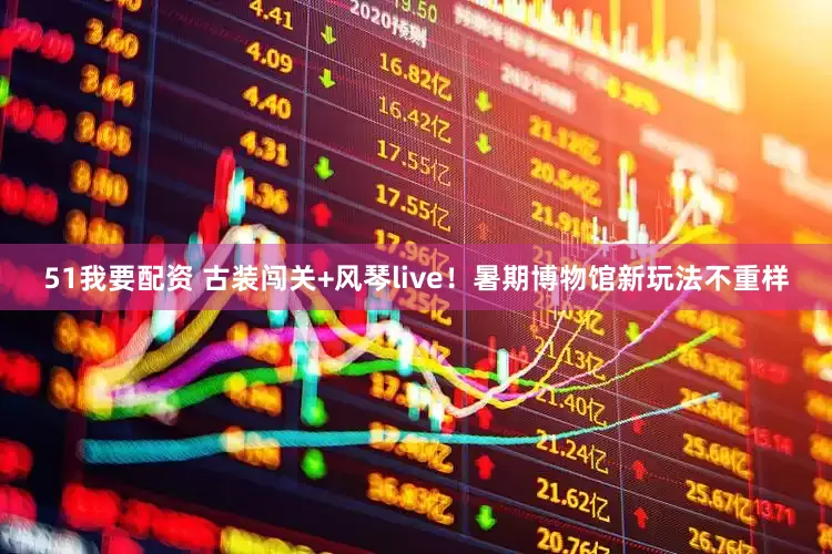 51我要配资 古装闯关+风琴live！暑期博物馆新玩法不重样