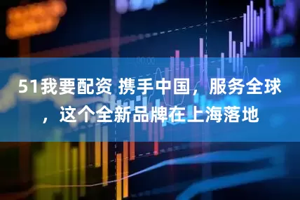 51我要配资 携手中国，服务全球，这个全新品牌在上海落地