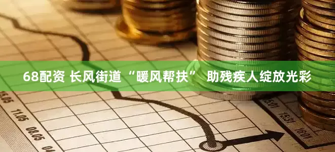 68配资 长风街道 “暖风帮扶”  助残疾人绽放光彩