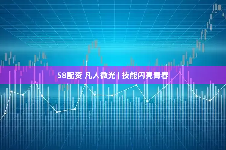 58配资 凡人微光 | 技能闪亮青春