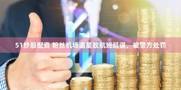 51炒股配资 粉丝机场追星致航班延误，被警方处罚