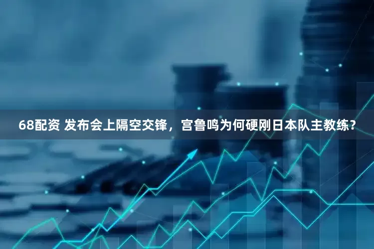 68配资 发布会上隔空交锋，宫鲁鸣为何硬刚日本队主教练？