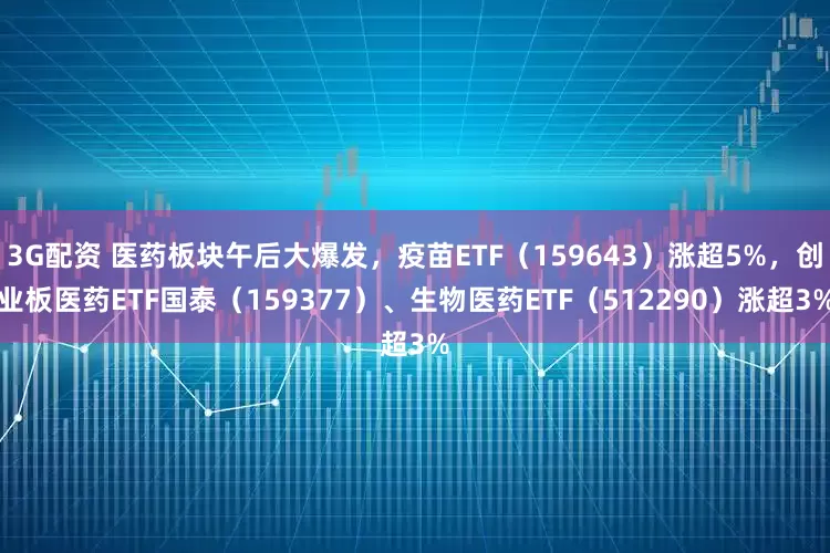 3G配资 医药板块午后大爆发，疫苗ETF（159643）涨超5%，创业板医药ETF国泰（159377）、生物医药ETF（512290）涨超3%