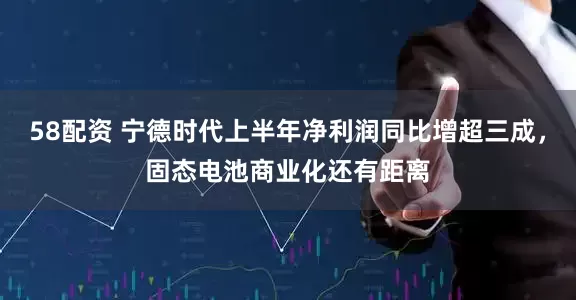 58配资 宁德时代上半年净利润同比增超三成，固态电池商业化还有距离
