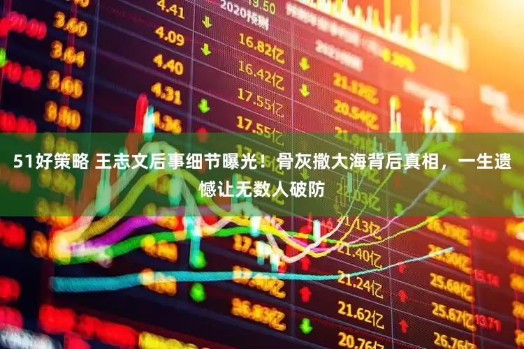 51好策略 王志文后事细节曝光！骨灰撒大海背后真相，一生遗憾让无数人破防
